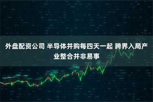 外盘配资公司 半导体并购每四天一起 跨界入局产业整合并非易事