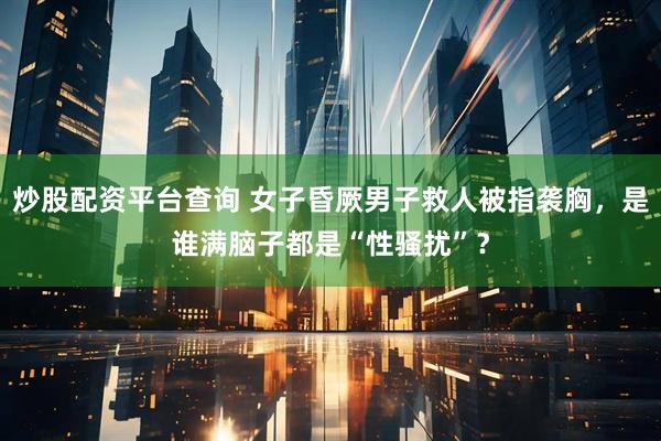 炒股配资平台查询 女子昏厥男子救人被指袭胸，是谁满脑子都是“性骚扰”？