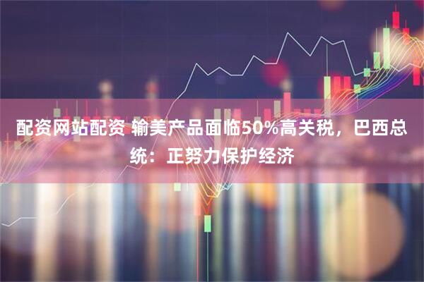配资网站配资 输美产品面临50%高关税，巴西总统：正努力保护经济