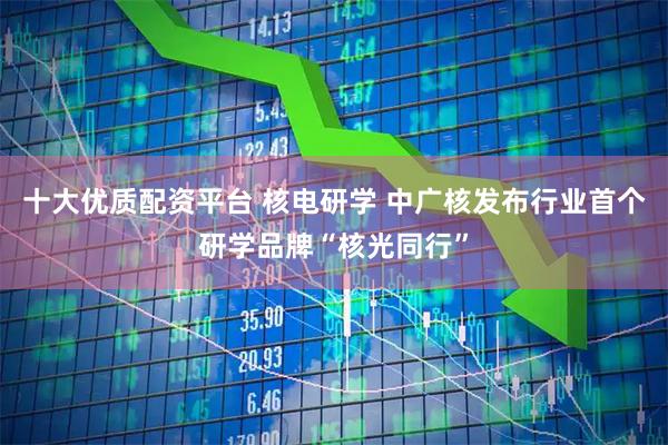 十大优质配资平台 核电研学 中广核发布行业首个研学品牌“核光同行”