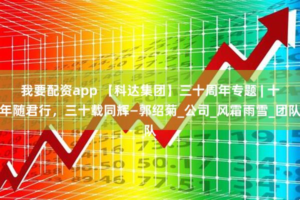 我要配资app 【科达集团】三十周年专题 | 十年随君行，三十载同辉—郭绍菊_公司_风霜雨雪_团队