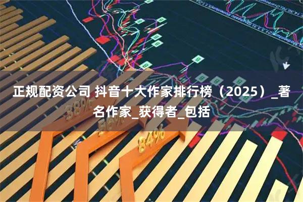正规配资公司 抖音十大作家排行榜（2025）_著名作家_获得者_包括