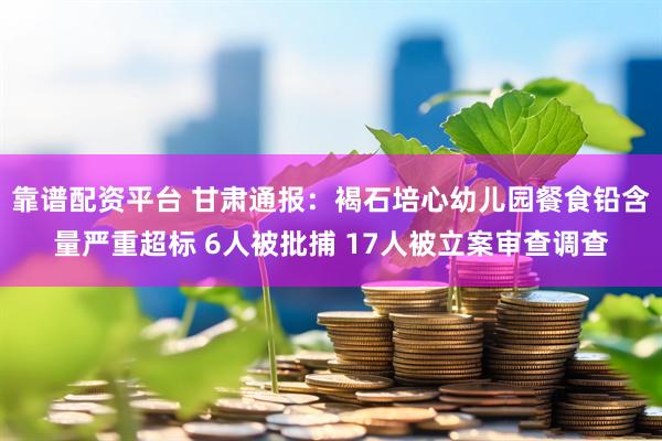 靠谱配资平台 甘肃通报：褐石培心幼儿园餐食铅含量严重超标 6人被批捕 17人被立案审查调查