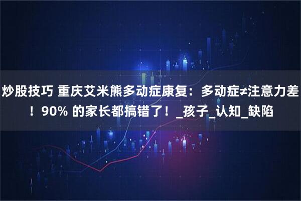 炒股技巧 重庆艾米熊多动症康复：多动症≠注意力差！90% 的家长都搞错了！_孩子_认知_缺陷