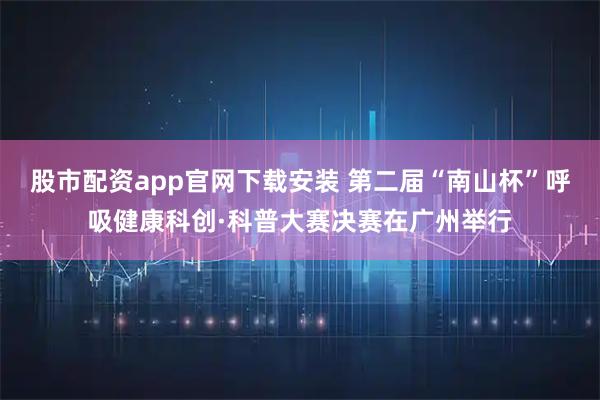股市配资app官网下载安装 第二届“南山杯”呼吸健康科创·科普大赛决赛在广州举行