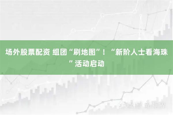 场外股票配资 组团“刷地图”！“新阶人士看海珠”活动启动