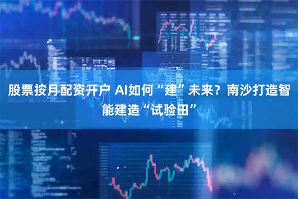 股票按月配资开户 AI如何“建”未来？南沙打造智能建造“试验田”