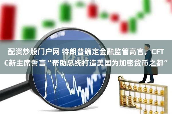 配资炒股门户网 特朗普确定金融监管高官，CFTC新主席誓言“帮助总统打造美国为加密货币之都”