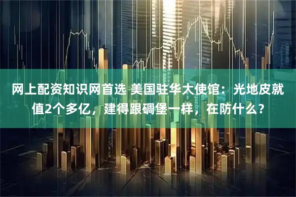 网上配资知识网首选 美国驻华大使馆：光地皮就值2个多亿，建得跟碉堡一样，在防什么？