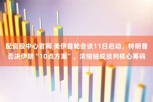 配资股中心官网 美伊首轮会谈11日启动，特朗普否决伊朗“10点方案”，浓缩铀成谈判核心筹码